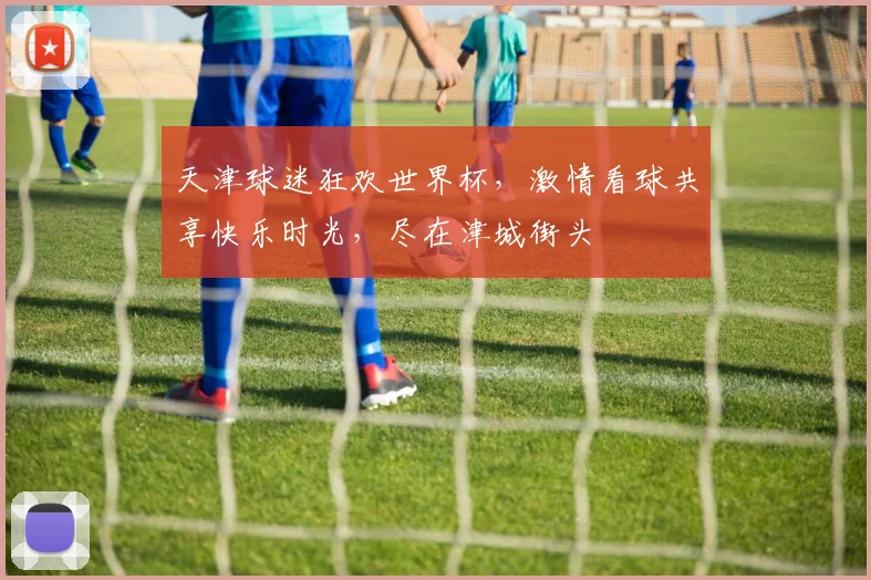 天津球迷狂欢世界杯，激情看球共享快乐时光，尽在津城街头