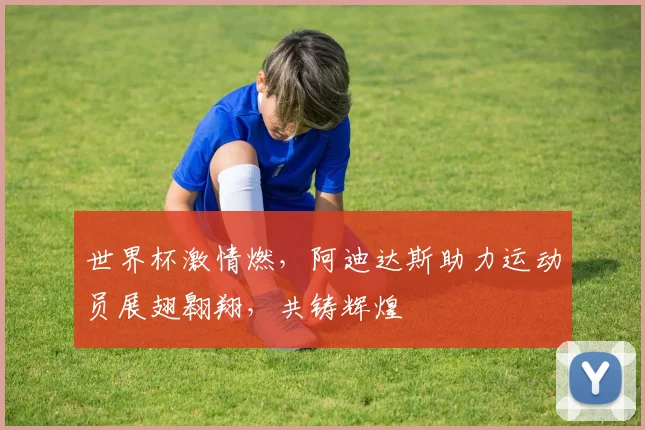 世界杯激情燃，阿迪达斯助力运动员展翅翱翔，共铸辉煌