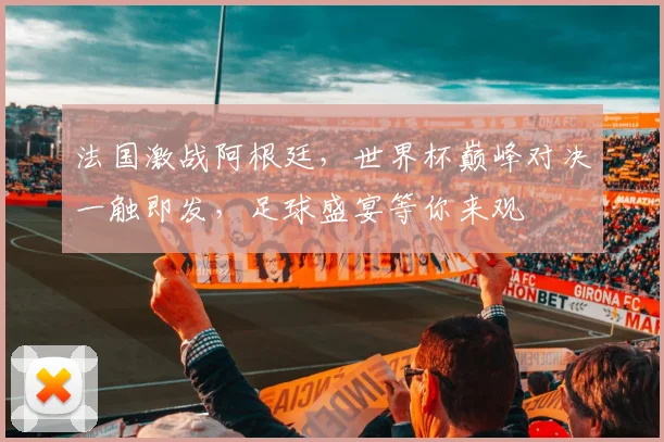 法国激战阿根廷，世界杯巅峰对决一触即发，足球盛宴等你来观