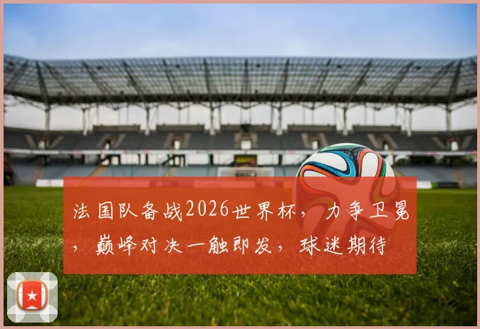 法国队备战2026世界杯，力争卫冕，巅峰对决一触即发，球迷期待