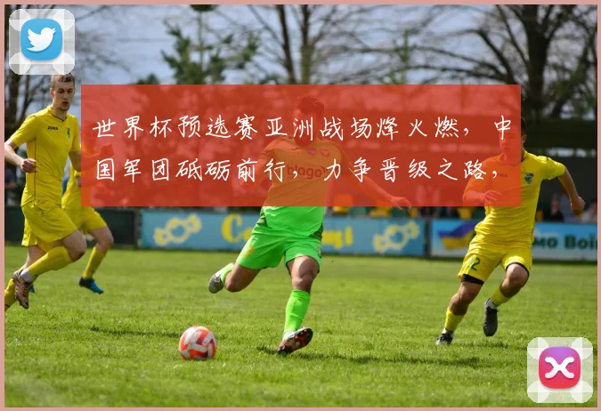 世界杯预选赛亚洲战场烽火燃，中国军团砥砺前行，力争晋级之路，一触即发
