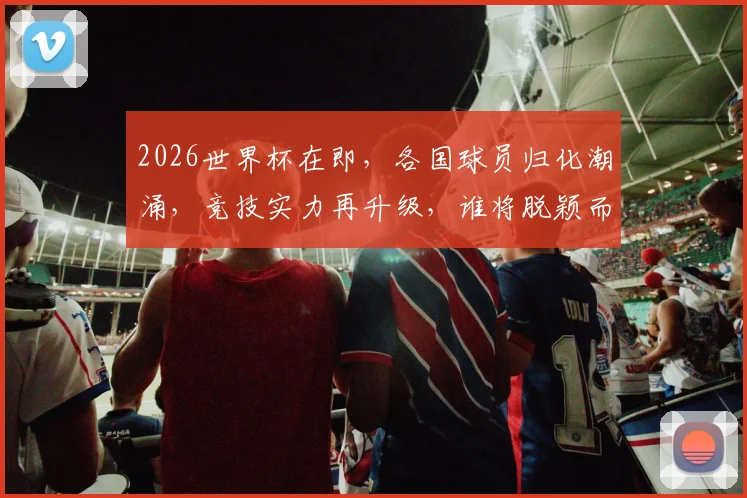 2026世界杯在即，各国球员归化潮涌，竞技实力再升级，谁将脱颖而出