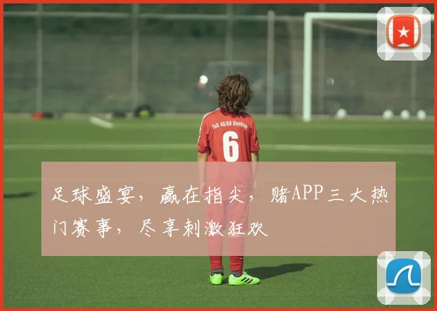 足球盛宴，赢在指尖，赌APP三大热门赛事，尽享刺激狂欢